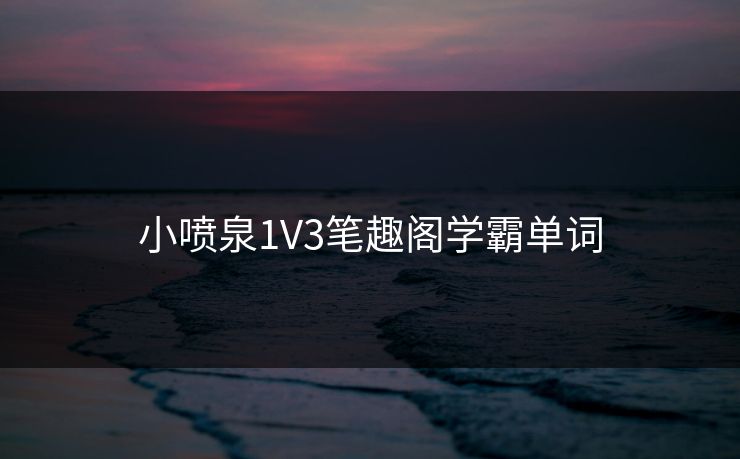 小喷泉1V3笔趣阁学霸单词