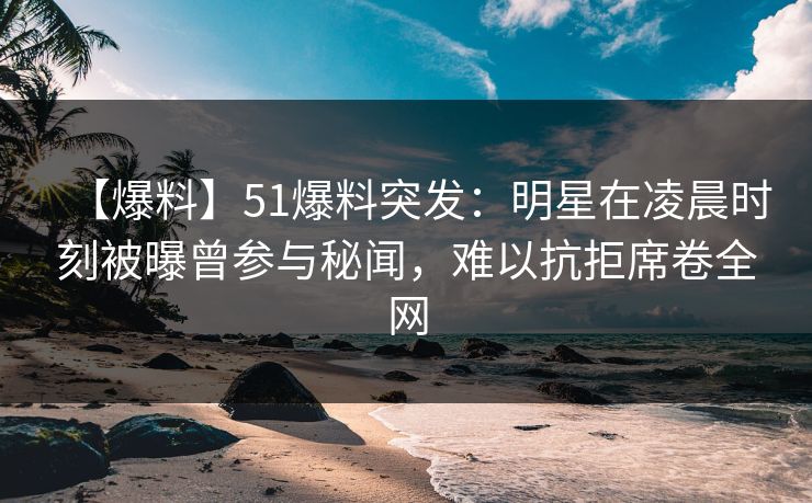 【爆料】51爆料突发：明星在凌晨时刻被曝曾参与秘闻，难以抗拒席卷全网