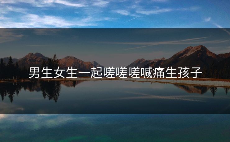 男生女生一起嗟嗟嗟喊痛生孩子 男生女生一起嗟嗟嗟喊痛生孩子