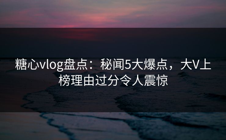 糖心vlog盘点：秘闻5大爆点，大V上榜理由过分令人震惊